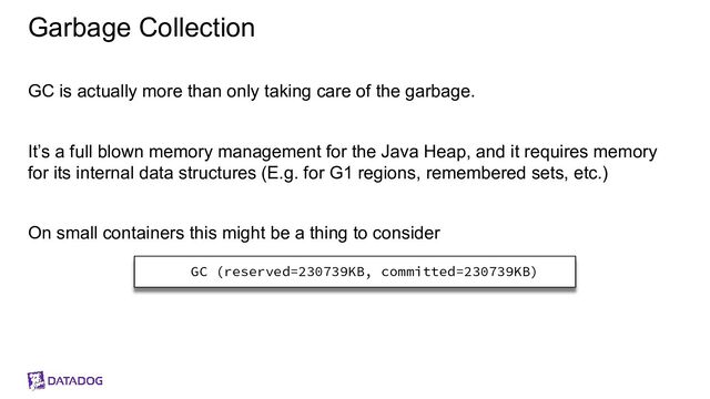 Garbage Collection
GC is actually more than only taking care of the garbage.
It’s a full blown memory management for the Java Heap, and it requires memory
for its internal data structures (E.g. for G1 regions, remembered sets, etc.)
On small containers this might be a thing to consider
GC (reserved=230739KB, committed=230739KB)
