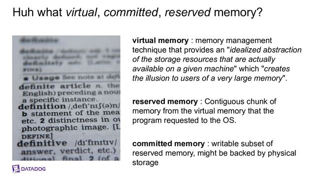 Huh what virtual, committed, reserved memory?
virtual memory : memory management
technique that provides an "idealized abstraction
of the storage resources that are actually
available on a given machine" which "creates
the illusion to users of a very large memory".
reserved memory : Contiguous chunk of
memory from the virtual memory that the
program requested to the OS.
committed memory : writable subset of
reserved memory, might be backed by physical
storage
