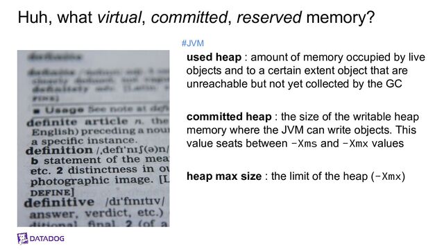 Huh, what virtual, committed, reserved memory?
used heap : amount of memory occupied by live
objects and to a certain extent object that are
unreachable but not yet collected by the GC
committed heap : the size of the writable heap
memory where the JVM can write objects. This
value seats between -Xms and -Xmx values
heap max size : the limit of the heap (-Xmx)
#JVM
