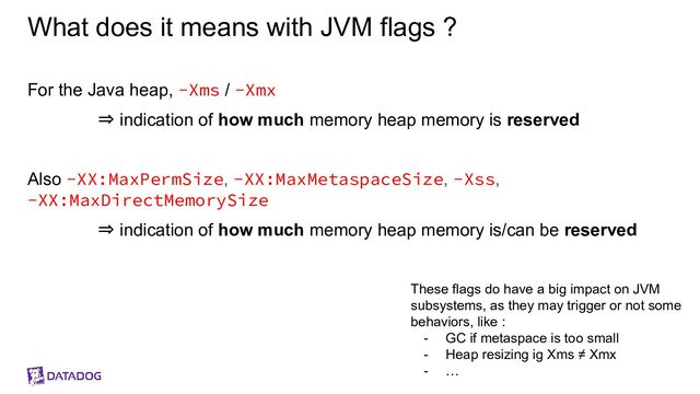 What does it means with JVM flags ?
For the Java heap, -Xms / -Xmx
⇒ indication of how much memory heap memory is reserved
Also -XX:MaxPermSize, -XX:MaxMetaspaceSize, -Xss,
-XX:MaxDirectMemorySize
⇒ indication of how much memory heap memory is/can be reserved
These flags do have a big impact on JVM
subsystems, as they may trigger or not some
behaviors, like :
- GC if metaspace is too small
- Heap resizing ig Xms ≠ Xmx
- …
