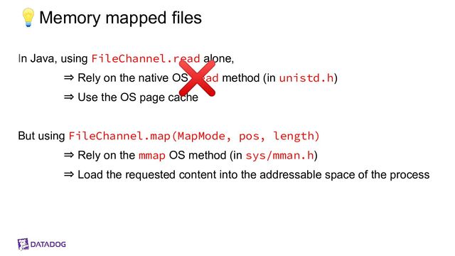 💡Memory mapped files
In Java, using FileChannel.read alone,
⇒ Rely on the native OS read method (in unistd.h)
⇒ Use the OS page cache
But using FileChannel.map(MapMode, pos, length)
⇒ Rely on the mmap OS method (in sys/mman.h)
⇒ Load the requested content into the addressable space of the process
❌
