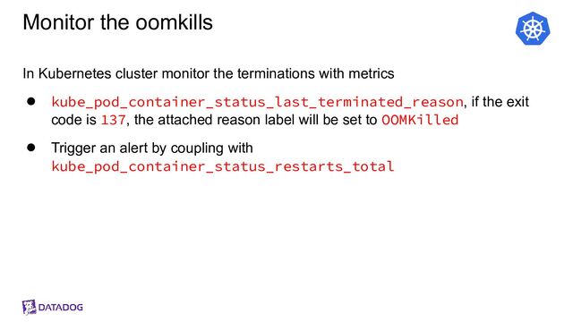 Monitor the oomkills
In Kubernetes cluster monitor the terminations with metrics
● kube_pod_container_status_last_terminated_reason, if the exit
code is 137, the attached reason label will be set to OOMKilled
● Trigger an alert by coupling with
kube_pod_container_status_restarts_total
