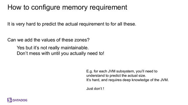 How to configure memory requirement
It is very hard to predict the actual requirement to for all these.
Can we add the values of these zones?
Yes but it’s not really maintainable.
Don’t mess with until you actually need to!
E.g. for each JVM subsystem, you’ll need to
understand to predict the actual size.
It’s hard, and requires deep knowledge of the JVM.
Just don’t !
