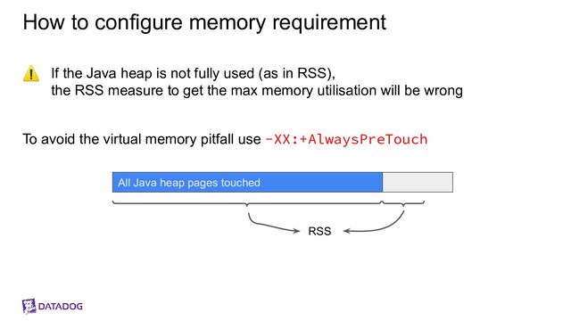 How to configure memory requirement
⚠ If the Java heap is not fully used (as in RSS),
the RSS measure to get the max memory utilisation will be wrong
To avoid the virtual memory pitfall use -XX:+AlwaysPreTouch
All Java heap pages touched
RSS

