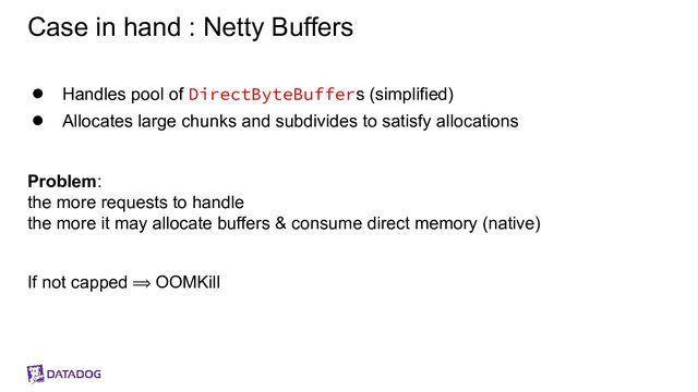 Case in hand : Netty Buffers
● Handles pool of DirectByteBuffers (simplified)
● Allocates large chunks and subdivides to satisfy allocations
Problem:
the more requests to handle
the more it may allocate buffers & consume direct memory (native)
If not capped ⟹ OOMKill
