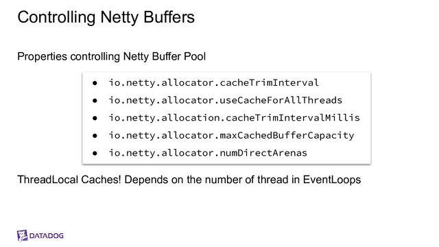Controlling Netty Buffers
Properties controlling Netty Buffer Pool
ThreadLocal Caches! Depends on the number of thread in EventLoops
● io.netty.allocator.cacheTrimInterval
● io.netty.allocator.useCacheForAllThreads
● io.netty.allocation.cacheTrimIntervalMillis
● io.netty.allocator.maxCachedBufferCapacity
● io.netty.allocator.numDirectArenas
