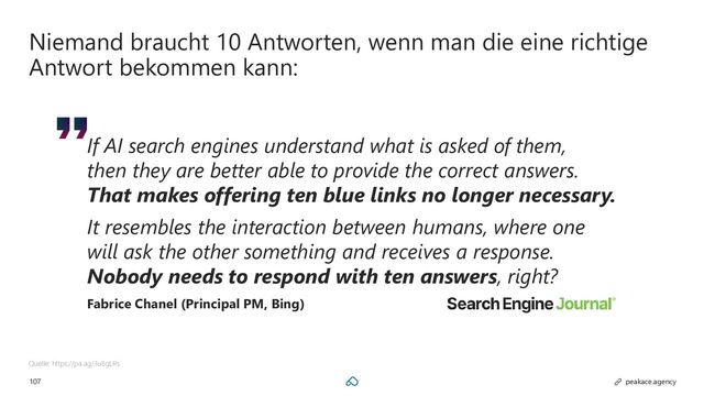 107 peakace.agency
Niemand braucht 10 Antworten, wenn man die eine richtige
Antwort bekommen kann:
Quelle: https://pa.ag/3u8gLRs
If AI search engines understand what is asked of them,
then they are better able to provide the correct answers.
That makes offering ten blue links no longer necessary.
It resembles the interaction between humans, where one
will ask the other something and receives a response.
Nobody needs to respond with ten answers, right?
Fabrice Chanel (Principal PM, Bing)

