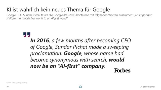39 peakace.agency
KI ist wahrlich kein neues Thema für Google
Google CEO Sundar Pichai fasste die Google-I/O-2016-Konferenz mit folgenden Worten zusammen: „An important
shift from a mobile first world to an AI first world”
Quelle: https://pa.ag/3GgHiip
In 2016, a few months after becoming CEO
of Google, Sundar Pichai made a sweeping
proclamation: Google, whose name had
become synonymous with search, would
now be an “AI-first” company.
