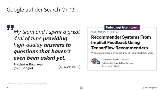 91 peakace.agency
Google auf der Search On ‘21:
Quellen: https://pa.ag/3amVV3L & https://pa.ag/46isw5g
My team and I spent a great
deal of time providing
high-quality answers to
questions that haven’t
even been asked yet.
Prabhakar Raghavan
(SVP, Google)
Unbedingt lesenswert:
