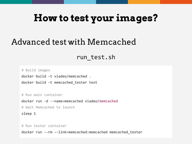 Advanced test with Memcached
run_test.sh
How to test your images?
# Build images
docker build -t viadeo/memcached .
docker build -t memcached_tester test
# Run main container
docker run -d --name=memcached viadeo/memcached
# Wait Memcached to launch
sleep 1
# Run tester container
docker run --rm --link=memcached:memcached memcached_tester
