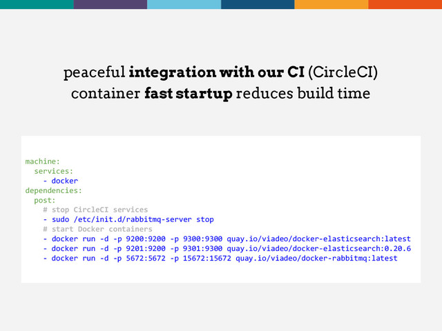 peaceful integration with our CI (CircleCI)
container fast startup reduces build time
machine:
services:
- docker
dependencies:
post:
# stop CircleCI services
- sudo /etc/init.d/rabbitmq-server stop
# start Docker containers
- docker run -d -p 9200:9200 -p 9300:9300 quay.io/viadeo/docker-elasticsearch:latest
- docker run -d -p 9201:9200 -p 9301:9300 quay.io/viadeo/docker-elasticsearch:0.20.6
- docker run -d -p 5672:5672 -p 15672:15672 quay.io/viadeo/docker-rabbitmq:latest
