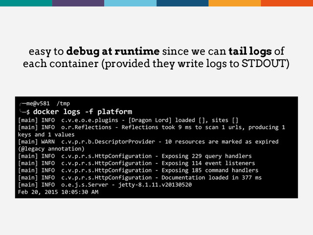 easy to debug at runtime since we can tail logs of
each container (provided they write logs to STDOUT)
╭─me@v581 /tmp
╰─$ docker logs -f platform
[main] INFO c.v.e.o.e.plugins - [Dragon Lord] loaded [], sites []
[main] INFO o.r.Reflections - Reflections took 9 ms to scan 1 urls, producing 1
keys and 1 values
[main] WARN c.v.p.r.b.DescriptorProvider - 10 resources are marked as expired
(@legacy annotation)
[main] INFO c.v.p.r.s.HttpConfiguration - Exposing 229 query handlers
[main] INFO c.v.p.r.s.HttpConfiguration - Exposing 114 event listeners
[main] INFO c.v.p.r.s.HttpConfiguration - Exposing 185 command handlers
[main] INFO c.v.p.r.s.HttpConfiguration - Documentation loaded in 377 ms
[main] INFO o.e.j.s.Server - jetty-8.1.11.v20130520
Feb 20, 2015 10:05:30 AM
