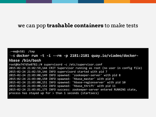 we can pop trashable containers to make tests
╭─me@v581 /tmp
╰─$ docker run -t -i --rm -p 2181:2181 quay.io/viadeo/docker-
hbase /bin/bash
root@6e747d5e0782:/# supervisord -c /etc/supervisor.conf
2015-02-24 21:02:59,144 CRIT Supervisor running as root (no user in config file)
2015-02-24 21:02:59,146 INFO supervisord started with pid 7
2015-02-24 21:03:00,149 INFO spawned: 'zookeeper-server' with pid 8
2015-02-24 21:03:00,150 INFO spawned: 'hbase_master' with pid 9
2015-02-24 21:03:00,151 INFO spawned: 'hbase-regionserver' with pid 10
2015-02-24 21:03:00,152 INFO spawned: 'hbase_thrift' with pid 11
2015-02-24 21:03:01,175 INFO success: zookeeper-server entered RUNNING state,
process has stayed up for > than 1 seconds (startsecs)
