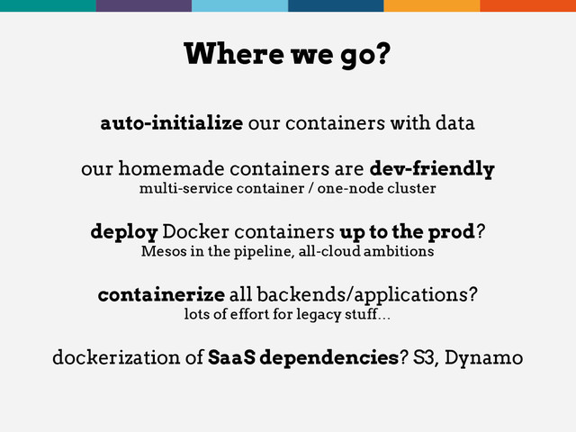 auto-initialize our containers with data
our homemade containers are dev-friendly
multi-service container / one-node cluster
deploy Docker containers up to the prod?
Mesos in the pipeline, all-cloud ambitions
containerize all backends/applications?
lots of effort for legacy stuff…
dockerization of SaaS dependencies? S3, Dynamo
Where we go?
