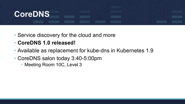CoreDNS
• Service discovery for the cloud and more
• CoreDNS 1.0 released!
• Available as replacement for kube-dns in Kubernetes 1.9
• CoreDNS salon today 3:40-5:00pm
• Meeting Room 10C, Level 3
