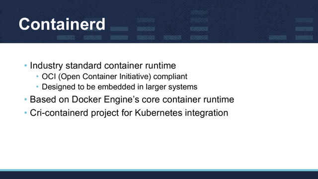 Containerd
• Industry standard container runtime
• OCI (Open Container Initiative) compliant
• Designed to be embedded in larger systems
• Based on Docker Engine’s core container runtime
• Cri-containerd project for Kubernetes integration
