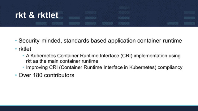rkt & rktlet
• Security-minded, standards based application container runtime
• rktlet
• A Kubernetes Container Runtime Interface (CRI) implementation using
rkt as the main container runtime
• Improving CRI (Container Runtime Interface in Kubernetes) compliancy
• Over 180 contributors
