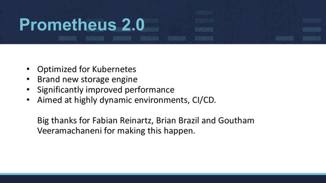 • Optimized for Kubernetes
• Brand new storage engine
• Significantly improved performance
• Aimed at highly dynamic environments, CI/CD.
Big thanks for Fabian Reinartz, Brian Brazil and Goutham
Veeramachaneni for making this happen.
Prometheus 2.0
