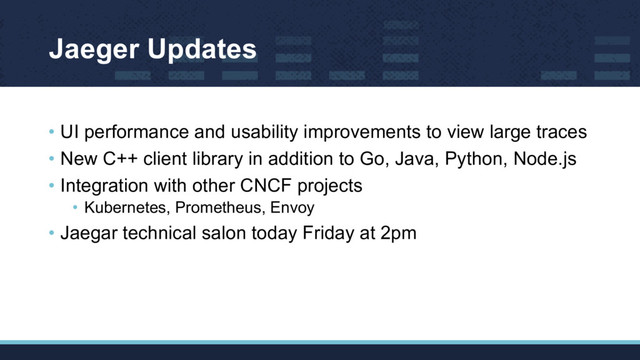 Jaeger Updates
• UI performance and usability improvements to view large traces
• New C++ client library in addition to Go, Java, Python, Node.js
• Integration with other CNCF projects
• Kubernetes, Prometheus, Envoy
• Jaegar technical salon today Friday at 2pm
