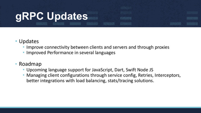• Updates
• Improve connectivity between clients and servers and through proxies
• Improved Performance in several languages
• Roadmap
• Upcoming language support for JavaScript, Dart, Swift Node JS
• Managing client configurations through service config, Retries, Interceptors,
better integrations with load balancing, stats/tracing solutions.
gRPC Updates
