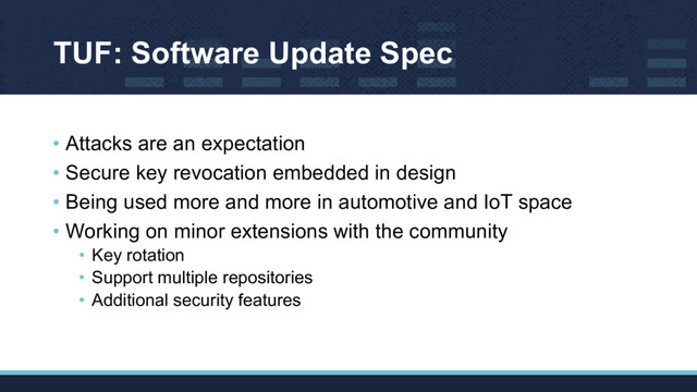TUF: Software Update Spec
• Attacks are an expectation
• Secure key revocation embedded in design
• Being used more and more in automotive and IoT space
• Working on minor extensions with the community
• Key rotation
• Support multiple repositories
• Additional security features
