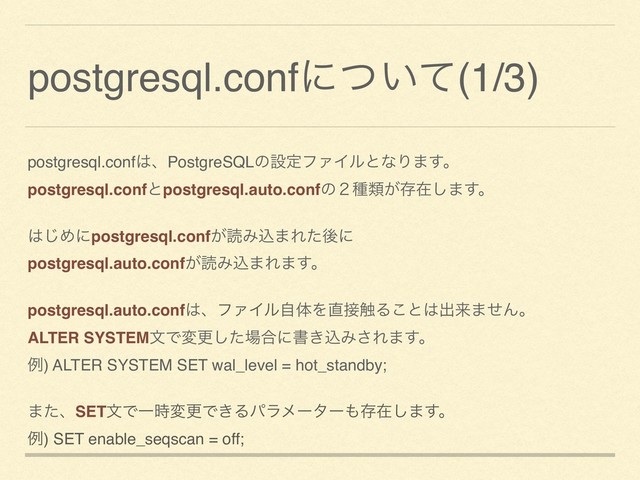 postgresql.confʹ͍ͭͯ(1/3)
postgresql.conf͸ɺPostgreSQLͷઃఆϑΝΠϧͱͳΓ·͢ɻ
postgresql.confͱpostgresql.auto.confͷ̎छྨ͕ଘࡏ͠·͢ɻ
͸͡Ίʹpostgresql.conf͕ಡΈࠐ·Εͨޙʹ
postgresql.auto.conf͕ಡΈࠐ·Ε·͢ɻ
postgresql.auto.conf͸ɺϑΝΠϧࣗମΛ௚઀৮Δ͜ͱ͸ग़དྷ·ͤΜɻ
ALTER SYSTEMจͰมߋͨ͠৔߹ʹॻ͖ࠐΈ͞Ε·͢ɻ
ྫ) ALTER SYSTEM SET wal_level = hot_standby;
·ͨɺSETจͰҰ࣌มߋͰ͖Δύϥϝʔλʔ΋ଘࡏ͠·͢ɻ
ྫ) SET enable_seqscan = off;

