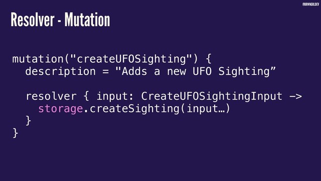 @BRWNGRLDEV
Resolver - Mutation
mutation("createUFOSighting") {
description = "Adds a new UFO Sighting”
resolver { input: CreateUFOSightingInput ->
storage.createSighting(input…)
}
}
3

