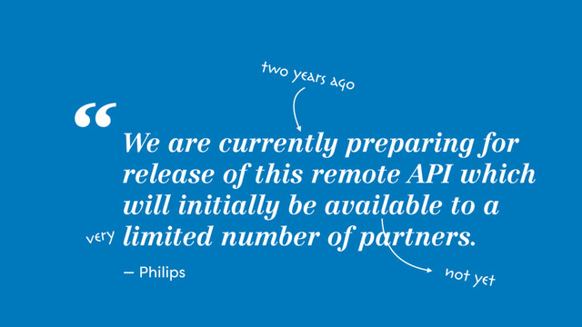 We are currently preparing for
release of this remote API which
will initially be available to a
limited number of partners.
“
— Philips
two years ago
very
not yet
