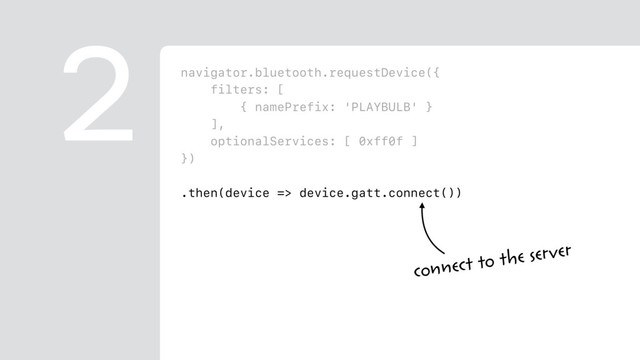 navigator.bluetooth.requestDevice({
filters: [
{ namePrefix: 'PLAYBULB' }
],
optionalServices: [ 0xff0f ]
})
.then(device => device.gatt.connect())
.then(server => server.getPrimaryService(0xff0f))
.then(service => service.getCharacteristic(0xfffc))
.then(characteristic => {
return characteristic.writeValue(
new Uint8Array([ 0x00, r, g, b ])
);
})
2
connect to the server

