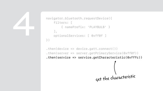 navigator.bluetooth.requestDevice({
filters: [
{ namePrefix: 'PLAYBULB' }
],
optionalServices: [ 0xff0f ]
})
.then(device => device.gatt.connect())
.then(server => server.getPrimaryService(0xff0f))
.then(service => service.getCharacteristic(0xfffc))
.then(characteristic => {
return characteristic.writeValue(
new Uint8Array([ 0x00, r, g, b ])
);
})
4
get the characteristic
