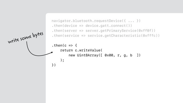 navigator.bluetooth.requestDevice({ ... })
.then(device => device.gatt.connect())
.then(server => server.getPrimaryService(0xff0f))
.then(service => service.getCharacteristic(0xfffc))
.then(c => {
return c.writeValue(
new Uint8Array([ 0x00, r, g, b ])
);
})
write some bytes
