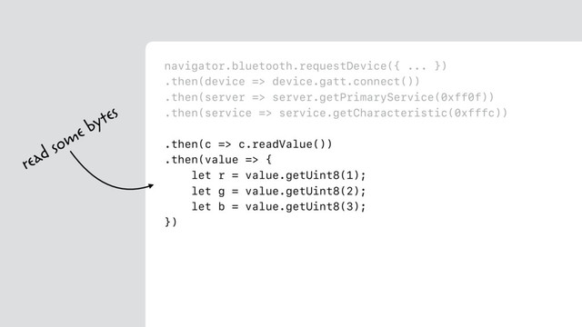 navigator.bluetooth.requestDevice({ ... })
.then(device => device.gatt.connect())
.then(server => server.getPrimaryService(0xff0f))
.then(service => service.getCharacteristic(0xfffc))
.then(c => c.readValue())
.then(value => {
let r = value.getUint8(1);
let g = value.getUint8(2);
let b = value.getUint8(3);
})
read some bytes

