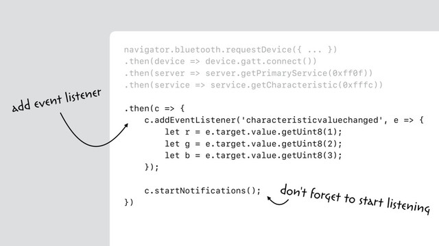 navigator.bluetooth.requestDevice({ ... })
.then(device => device.gatt.connect())
.then(server => server.getPrimaryService(0xff0f))
.then(service => service.getCharacteristic(0xfffc))
.then(c => {
c.addEventListener('characteristicvaluechanged', e => {
let r = e.target.value.getUint8(1);
let g = e.target.value.getUint8(2);
let b = e.target.value.getUint8(3);
});
c.startNotifications();
})
add event listener
don't forget to start listening
