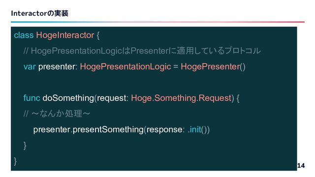 Interactorの実装
14
class HogeInteractor {
// HogePresentationLogicはPresenterに適用しているプロトコル
var presenter: HogePresentationLogic = HogePresenter()
func doSomething(request: Hoge.Something.Request) {
// 〜なんか処理〜
presenter.presentSomething(response: .init())
}
}
