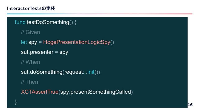 InteractorTestsの実装
16
func testDoSomething() {
// Given
let spy = HogePresentationLogicSpy()
sut.presenter = spy
// When
sut.doSomething(request: .init())
// Then
XCTAssertTrue(spy.presentSomethingCalled)
}
