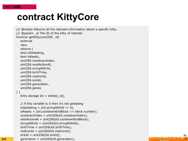 Copyright (C) 2018 DeNA Co.,Ltd. All Rights
15
4
ERC721を読む
/// @notice Returns all the relevant information about a specific kitty.
/// @param _id The ID of the kitty of interest.
function getKitty(uint256 _id)
external
view
returns (
bool isGestating,
bool isReady,
uint256 cooldownIndex,
uint256 nextActionAt,
uint256 siringWithId,
uint256 birthTime,
uint256 matronId,
uint256 sireId,
uint256 generation,
uint256 genes
) {
Kitty storage kit = kitties[_id];
// if this variable is 0 then it's not gestating
isGestating = (kit.siringWithId != 0);
isReady = (kit.cooldownEndBlock <= block.number);
cooldownIndex = uint256(kit.cooldownIndex);
nextActionAt = uint256(kit.cooldownEndBlock);
siringWithId = uint256(kit.siringWithId);
birthTime = uint256(kit.birthTime);
matronId = uint256(kit.matronId);
sireId = uint256(kit.sireId);
generation = uint256(kit.generation);
contract KittyCore
