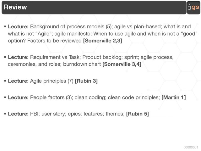 jgs
00000001
Review
§ Lecture: Background of process models (5); agile vs plan-based; what is and
what is not “Agile”; agile manifesto; When to use agile and when is not a “good”
option? Factors to be reviewed [Somerville 2,3]
§ Lecture: Requirement vs Task; Product backlog; sprint; agile process,
ceremonies, and roles; burndown chart [Somerville 3,4]
§ Lecture: Agile principles (7) [Rubin 3]
§ Lecture: People factors (3); clean coding; clean code principles; [Martin 1]
§ Lecture: PBI; user story; epics; features; themes; [Rubin 5]
