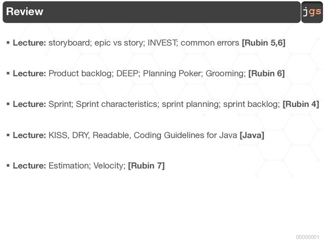 jgs
00000001
Review
§ Lecture: storyboard; epic vs story; INVEST; common errors [Rubin 5,6]
§ Lecture: Product backlog; DEEP; Planning Poker; Grooming; [Rubin 6]
§ Lecture: Sprint; Sprint characteristics; sprint planning; sprint backlog; [Rubin 4]
§ Lecture: KISS, DRY, Readable, Coding Guidelines for Java [Java]
§ Lecture: Estimation; Velocity; [Rubin 7]
