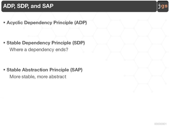 jgs
00000001
ADP, SDP, and SAP
§ Acyclic Dependency Principle (ADP)
§ Stable Dependency Principle (SDP)
Where a dependency ends?
§ Stable Abstraction Principle (SAP)
More stable, more abstract
