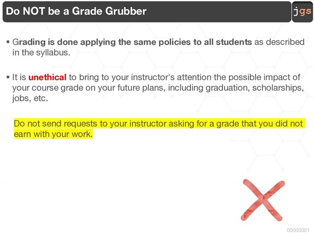 jgs
00000001
Do NOT be a Grade Grubber
§ Grading is done applying the same policies to all students as described
in the syllabus.
§ It is unethical to bring to your instructor's attention the possible impact of
your course grade on your future plans, including graduation, scholarships,
jobs, etc.
Do not send requests to your instructor asking for a grade that you did not
earn with your work.

