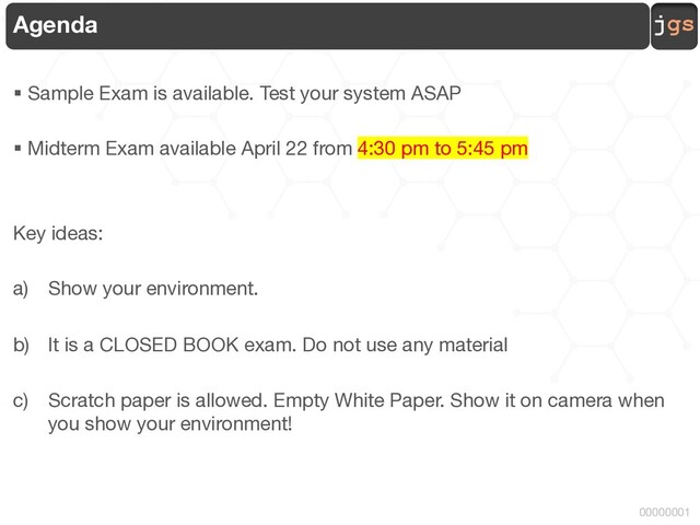 jgs
00000001
Agenda
§ Sample Exam is available. Test your system ASAP
§ Midterm Exam available April 22 from 4:30 pm to 5:45 pm
Key ideas:
a) Show your environment.
b) It is a CLOSED BOOK exam. Do not use any material
c) Scratch paper is allowed. Empty White Paper. Show it on camera when
you show your environment!
