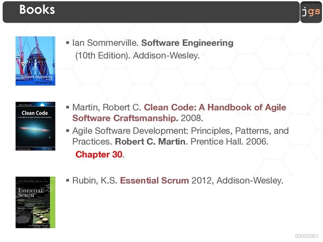 jgs
00000001
Books
§ Ian Sommerville. Software Engineering
(10th Edition). Addison-Wesley.
§ Martin, Robert C. Clean Code: A Handbook of Agile
Software Craftsmanship. 2008.
§ Agile Software Development: Principles, Patterns, and
Practices. Robert C. Martin. Prentice Hall. 2006.
Chapter 30.
§ Rubin, K.S. Essential Scrum 2012, Addison-Wesley.
