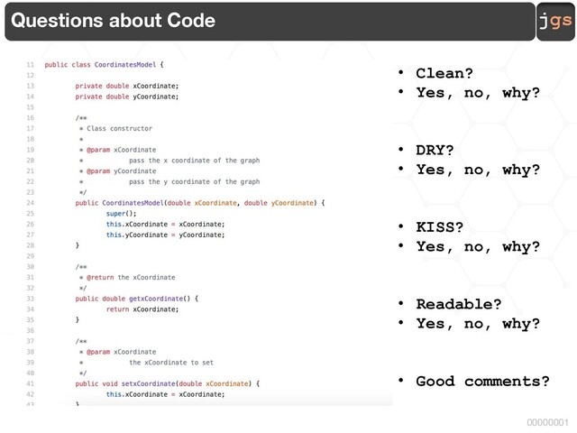 jgs
00000001
Questions about Code
• Clean?
• Yes, no, why?
• DRY?
• Yes, no, why?
• KISS?
• Yes, no, why?
• Readable?
• Yes, no, why?
• Good comments?
