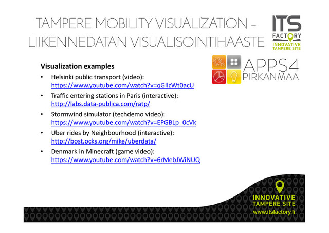 Visualization examples
• Helsinki public transport (video):
https://www.youtube.com/watch?v=qGllzWt0acU
• Traffic entering stations in Paris (interactive):
http://labs.data-publica.com/ratp/
• Stormwind simulator (techdemo video):
https://www.youtube.com/watch?v=EPGBLp_0cVk
• Uber rides by Neighbourhood (interactive):
http://bost.ocks.org/mike/uberdata/
• Denmark in Minecraft (game video):
https://www.youtube.com/watch?v=6rMebJWiNUQ
