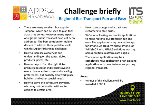 Challenge briefly
Regional Bus Transport Fun and Easy
• There are many excellent bus apps in
Tampere, which can be used to plan trips
across the zones. However, many aspects
of regional public transport have not been
addressed. The best solution for mobile
devices to address these problems will
win this Apps4Pirkanmaa challenge:
• How to increase awareness and
understanding on the zones, ticket
products, prices, etc.
• How to help to find the right ticket
products based on individual traveling
needs: home address, age and traveling
preferences, but possibly also work place,
hobbies, and other special needs
• How to serve the infrequent travelers,
who may not be familiar with route
options to certain area
• How to encourage and attract new
customers to blue buses.
• We’re now looking for mobile applications
to make regional bus transport fun and
easy. The application may be a native app
for iPhone, Android, Windows Phone, or
Sailfish OS. Also HTML5 solutions working
across multiple platforms are eligible.
• The winner application may be a
completely new application or an existing
application with new features supporting
regional transport.
Award
• Winner of this challenge will be
awarded 1 000 €.
