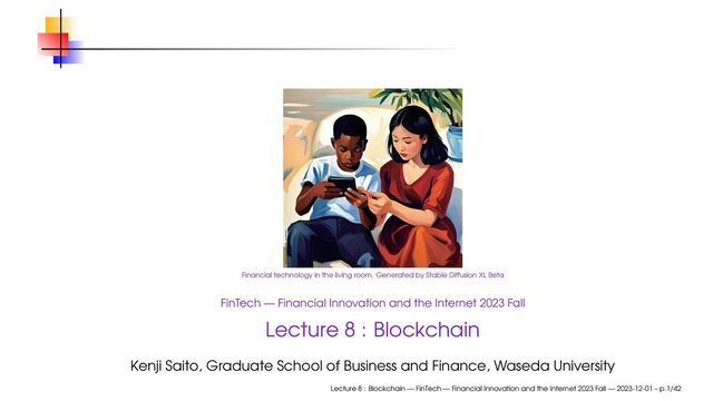 Financial technology in the living room. Generated by Stable Diffusion XL Beta
FinTech — Financial Innovation and the Internet 2023 Fall
Lecture 8 : Blockchain
Kenji Saito, Graduate School of Business and Finance, Waseda University
Lecture 8 : Blockchain — FinTech — Financial Innovation and the Internet 2023 Fall — 2023-12-01 – p.1/42
