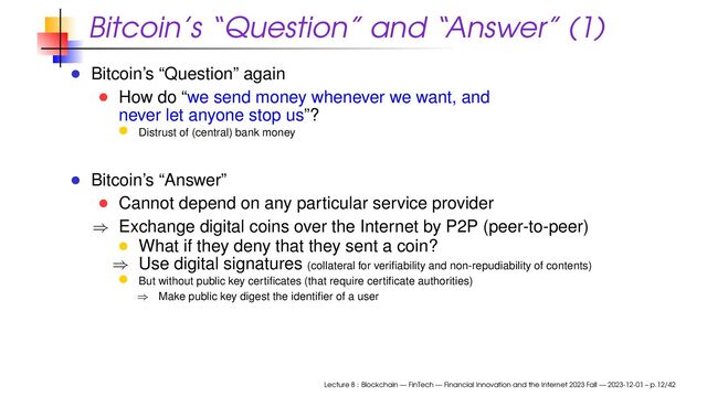 Bitcoin’s “Question” and “Answer” (1)
Bitcoin’s “Question” again
How do “we send money whenever we want, and
never let anyone stop us”?
Distrust of (central) bank money
Bitcoin’s “Answer”
Cannot depend on any particular service provider
⇒ Exchange digital coins over the Internet by P2P (peer-to-peer)
What if they deny that they sent a coin?
⇒ Use digital signatures (collateral for veriﬁability and non-repudiability of contents)
But without public key certiﬁcates (that require certiﬁcate authorities)
⇒ Make public key digest the identiﬁer of a user
Lecture 8 : Blockchain — FinTech — Financial Innovation and the Internet 2023 Fall — 2023-12-01 – p.12/42
