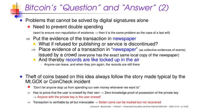 Bitcoin’s “Question” and “Answer” (2)
Problems that cannot be solved by digital signatures alone
Need to prevent double spending
(want to ensure non-repudiation of existence → then it is the same problem as the case of a last will)
⇒ Put the evidence of the transaction in newspaper
What if refused for publishing or service is discontinued?
⇒ Place evidence of a transaction in “newspaper” (as collective evidences of events)
issued by a crowd (everyone has the exact same local copy of the newspaper)
And thereby records are like locked up in the air
· Anyone can leave, and when they join again, the records are still there
Theft of coins based on this idea always follow the story made typical by the
Mt.GOX or CoinCheck incident
“Don’t let anyone stop us from spending our own money whenever we want to”
⇒ Has to prove that the user is oneself by their own → Zero-knowledge proof of possession of the private key
→ Anyone with the private key is the user oneself
⇒ Transaction is veriﬁable by all but irrevocable → Stolen coins can be tracked but not recovered
Lecture 8 : Blockchain — FinTech — Financial Innovation and the Internet 2023 Fall — 2023-12-01 – p.13/42
