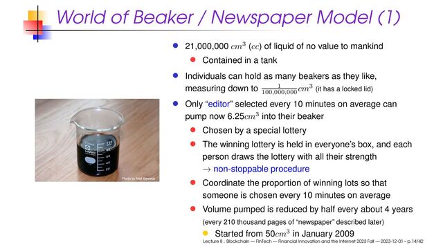 World of Beaker / Newspaper Model (1)
21,000,000 cm3 (cc) of liquid of no value to mankind
Contained in a tank
Individuals can hold as many beakers as they like,
measuring down to 1
100
,
000
,
000 cm3 (it has a locked lid)
Only “editor” selected every 10 minutes on average can
pump now 6.25cm3 into their beaker
Chosen by a special lottery
The winning lottery is held in everyone’s box, and each
person draws the lottery with all their strength
→ non-stoppable procedure
Coordinate the proportion of winning lots so that
someone is chosen every 10 minutes on average
Volume pumped is reduced by half every about 4 years
(every 210 thousand pages of “newspaper” described later)
Started from 50cm3 in January 2009
Lecture 8 : Blockchain — FinTech — Financial Innovation and the Internet 2023 Fall — 2023-12-01 – p.14/42
