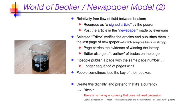 World of Beaker / Newspaper Model (2)
Relatively free ﬂow of ﬂuid between beakers
Recorded as “a signed article” by the pourer
Post the article in the “newspaper” made by everyone
Selected “Editor” veriﬁes the articles and publishes them in
the last page of newspaper (of which everyone has a local copy)
Page carries the evidence of winning the lottery
Editor also gets “overﬂow” of trades on the page
If people publish a page with the same page number. . .
Longer sequence of pages wins
People sometimes lose the key of their beakers
Create this digitally, and pretend that it’s a currency
→ Bitcoin
There is no money or currency that does not need pretension
Lecture 8 : Blockchain — FinTech — Financial Innovation and the Internet 2023 Fall — 2023-12-01 – p.15/42
